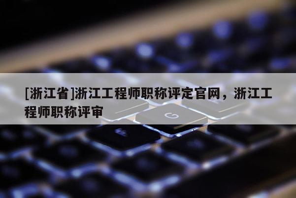 [浙江省]浙江工程师职称评定官网，浙江工程师职称评审