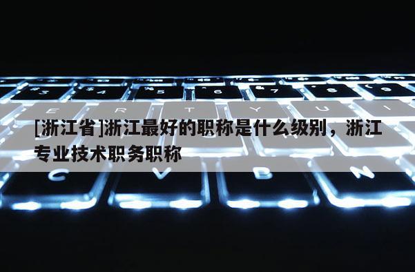 [浙江省]浙江最好的职称是什么级别，浙江专业技术职务职称