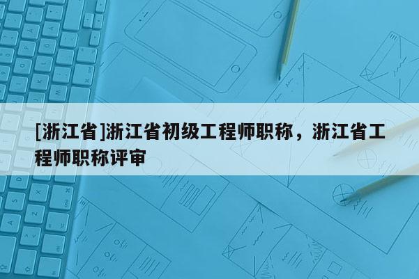 [浙江省]浙江省初级工程师职称，浙江省工程师职称评审