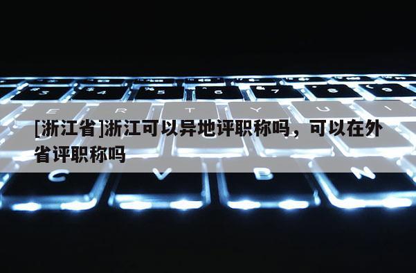 [浙江省]浙江可以异地评职称吗，可以在外省评职称吗