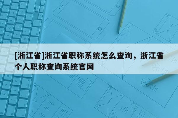[浙江省]浙江省职称系统怎么查询，浙江省个人职称查询系统官网