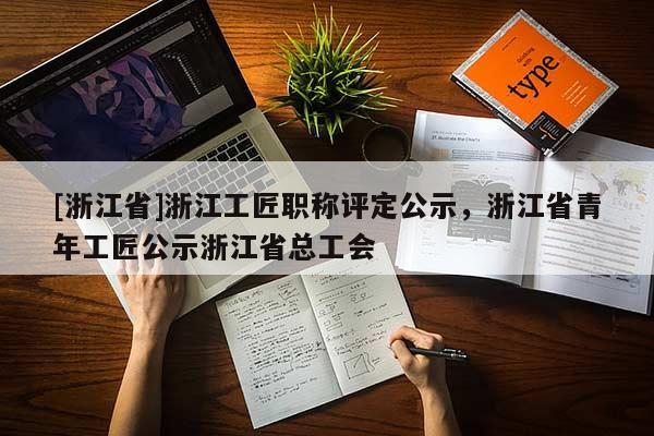 [浙江省]浙江工匠职称评定公示，浙江省青年工匠公示浙江省总工会