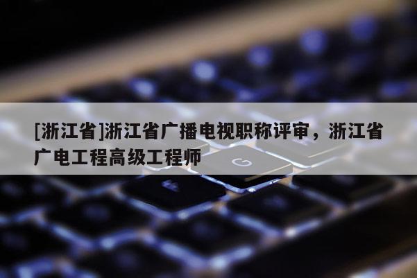 [浙江省]浙江省广播电视职称评审，浙江省广电工程高级工程师