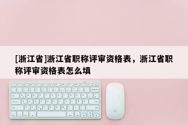 [浙江省]浙江省职称评审资格表，浙江省职称评审资格表怎么填