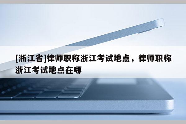 [浙江省]律师职称浙江考试地点，律师职称浙江考试地点在哪
