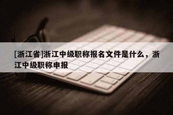 [浙江省]浙江中级职称报名文件是什么，浙江中级职称申报