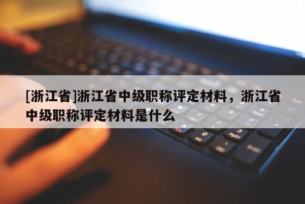 [浙江省]浙江省中级职称评定材料，浙江省中级职称评定材料是什么