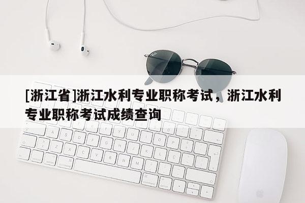 [浙江省]浙江水利专业职称考试，浙江水利专业职称考试成绩查询