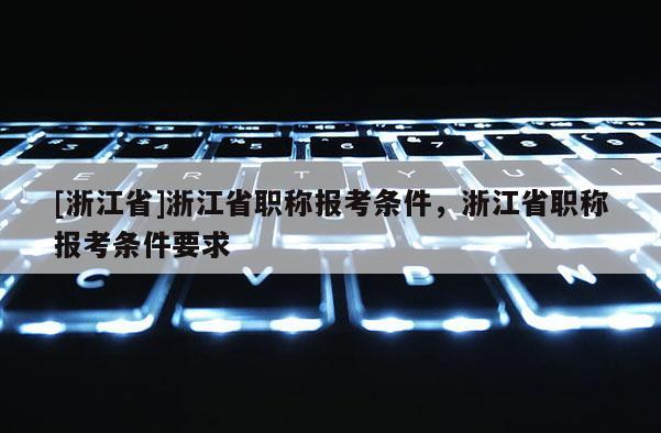 [浙江省]浙江省职称报考条件，浙江省职称报考条件要求