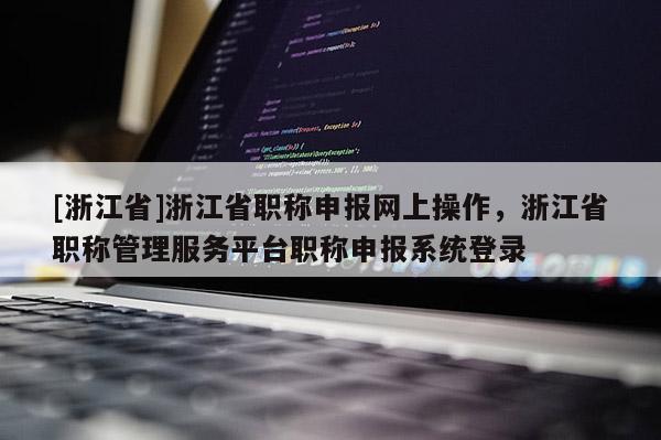 [浙江省]浙江省职称申报网上操作，浙江省职称管理服务平台职称申报系统登录