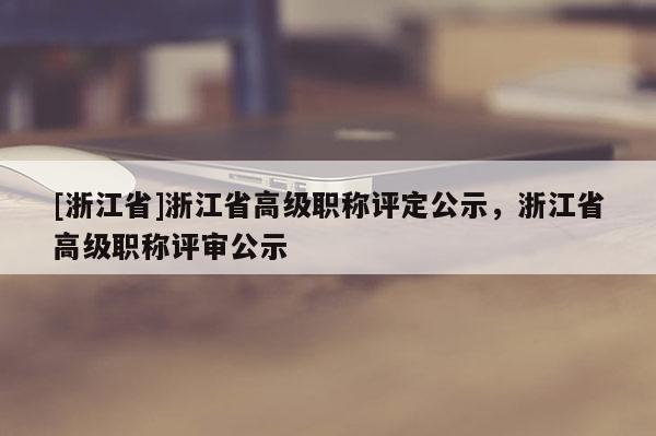 [浙江省]浙江省高级职称评定公示，浙江省高级职称评审公示