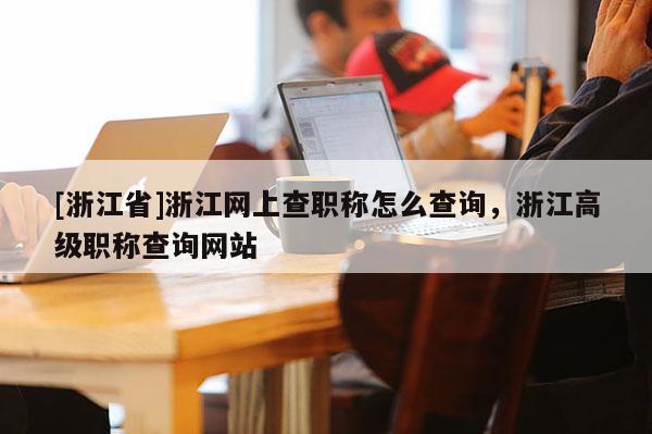 [浙江省]浙江网上查职称怎么查询，浙江高级职称查询网站
