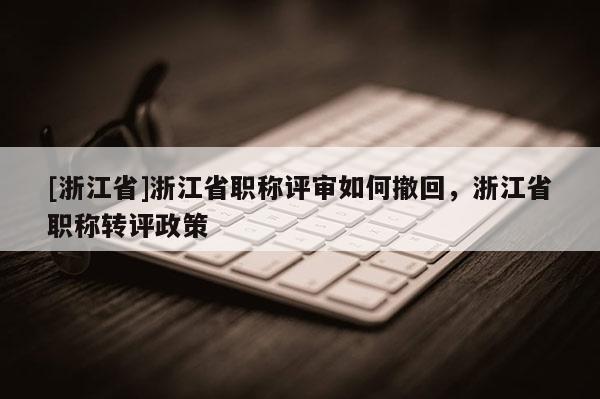 [浙江省]浙江省职称评审如何撤回，浙江省职称转评政策
