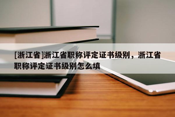 [浙江省]浙江省职称评定证书级别，浙江省职称评定证书级别怎么填