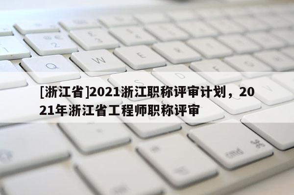 [浙江省]2021浙江职称评审计划，2021年浙江省工程师职称评审