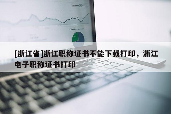 [浙江省]浙江职称证书不能下载打印，浙江电子职称证书打印