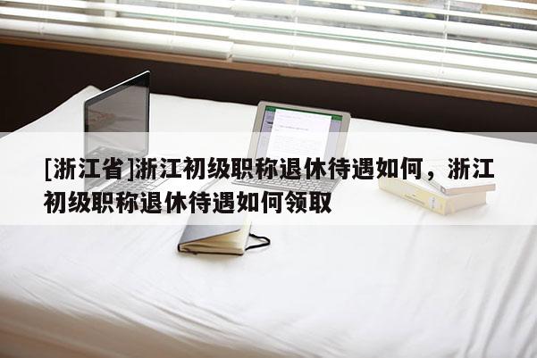 [浙江省]浙江初级职称退休待遇如何，浙江初级职称退休待遇如何领取