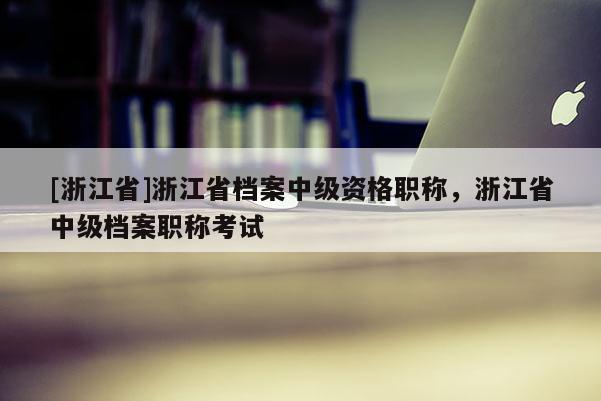 [浙江省]浙江省档案中级资格职称，浙江省中级档案职称考试