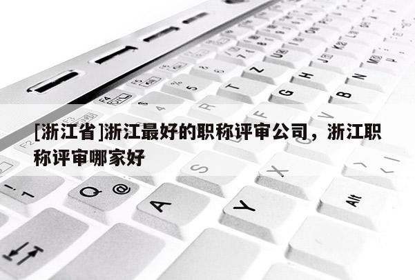 [浙江省]浙江最好的职称评审公司，浙江职称评审哪家好