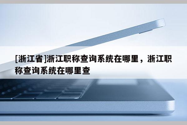 [浙江省]浙江职称查询系统在哪里，浙江职称查询系统在哪里查
