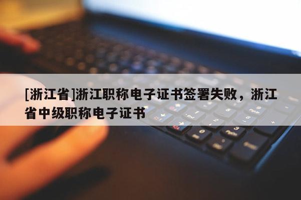 [浙江省]浙江职称电子证书签署失败，浙江省中级职称电子证书