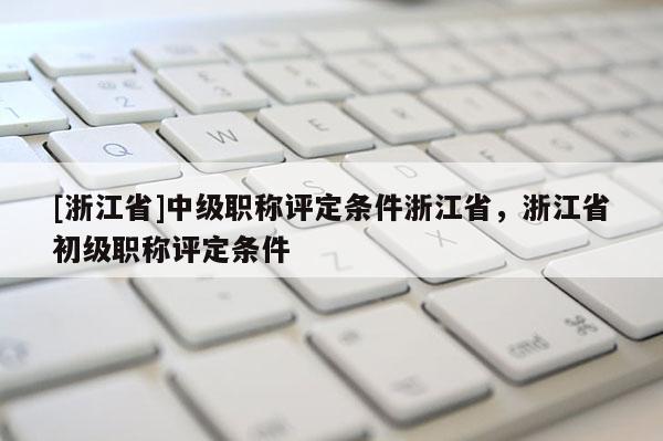 [浙江省]中级职称评定条件浙江省，浙江省初级职称评定条件