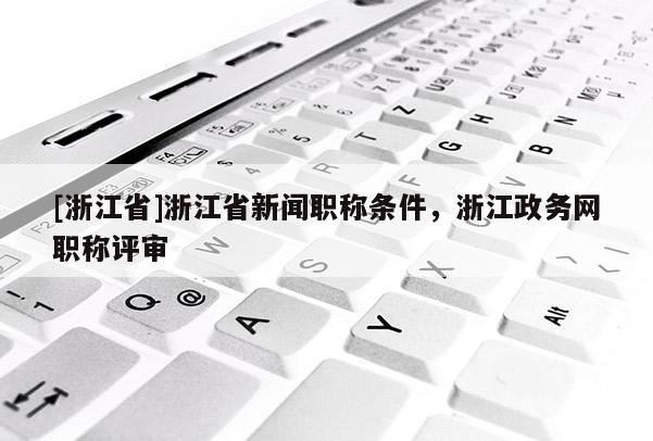 [浙江省]浙江省新闻职称条件，浙江政务网职称评审