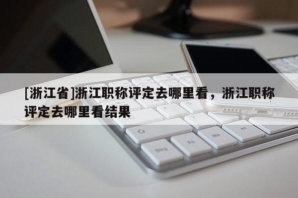 [浙江省]浙江职称评定去哪里看，浙江职称评定去哪里看结果