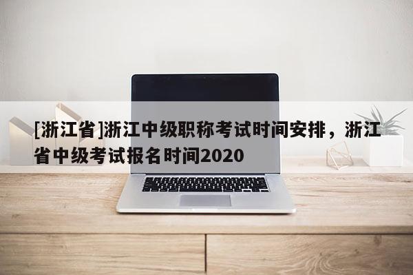 [浙江省]浙江中级职称考试时间安排，浙江省中级考试报名时间2020