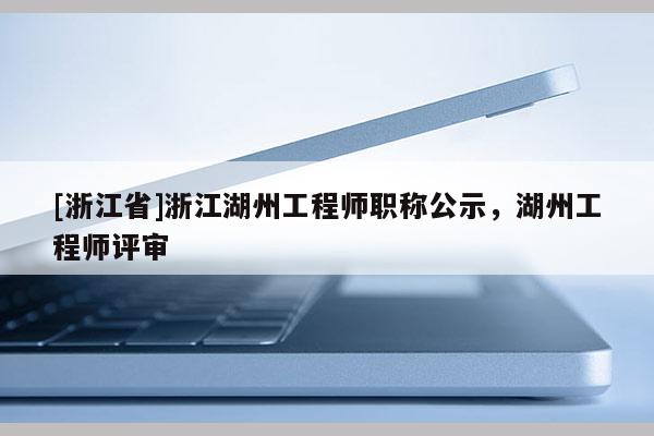 [浙江省]浙江湖州工程师职称公示，湖州工程师评审