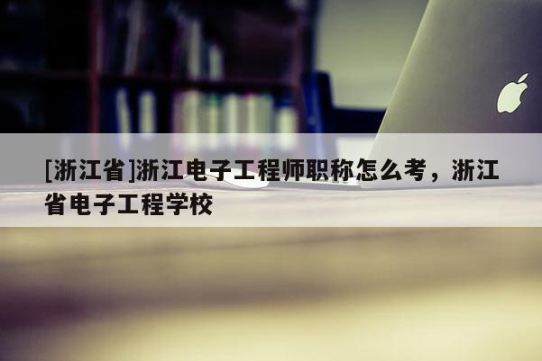 [浙江省]浙江电子工程师职称怎么考，浙江省电子工程学校