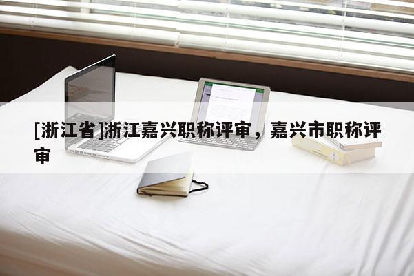 [浙江省]浙江嘉兴职称评审，嘉兴市职称评审