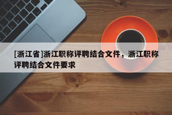 [浙江省]浙江职称评聘结合文件，浙江职称评聘结合文件要求
