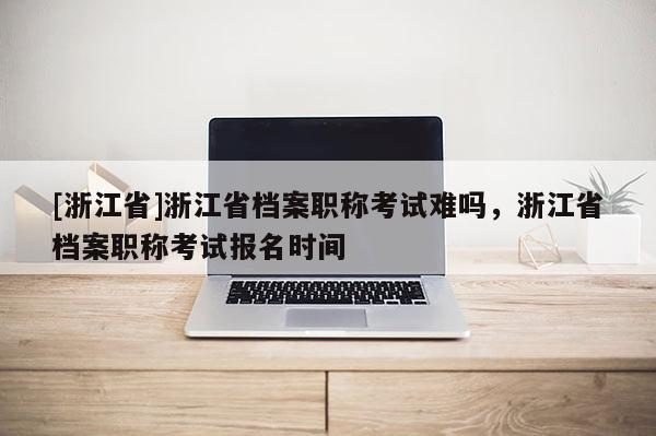 [浙江省]浙江省档案职称考试难吗，浙江省档案职称考试报名时间