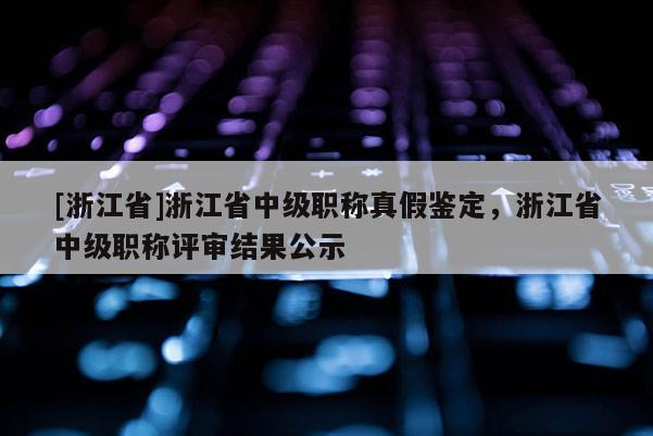 [浙江省]浙江省中级职称真假鉴定，浙江省中级职称评审结果公示