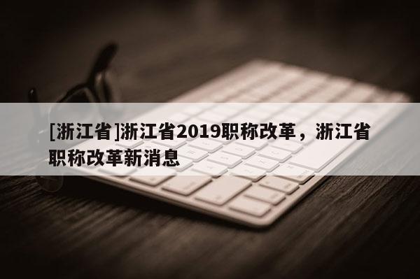 [浙江省]浙江省2019职称改革，浙江省职称改革新消息